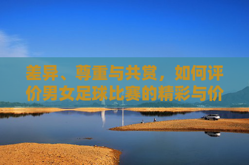 差异、尊重与共赏，如何评价男女足球比赛的精彩与价值