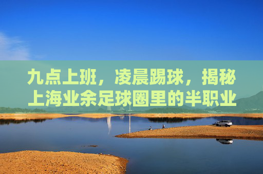九点上班,凌晨踢球,揭秘上海业余足球圈里的半职业球员