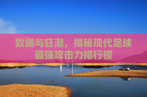 数据与狂潮,揭秘现代足球最强攻击力排行榜