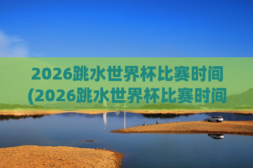 2026跳水世界杯比赛时间(2026跳水世界杯比赛时间表)