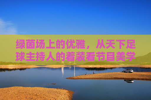 绿茵场上的优雅,从天下足球主持人的着装看节目美学