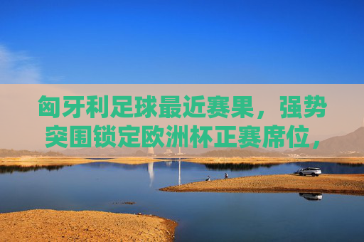 匈牙利足球最近赛果,强势突围锁定欧洲杯正赛席位,索博斯洛伊闪耀赛场