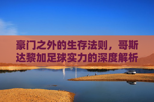 豪门之外的生存法则，哥斯达黎加足球实力的深度解析与对比