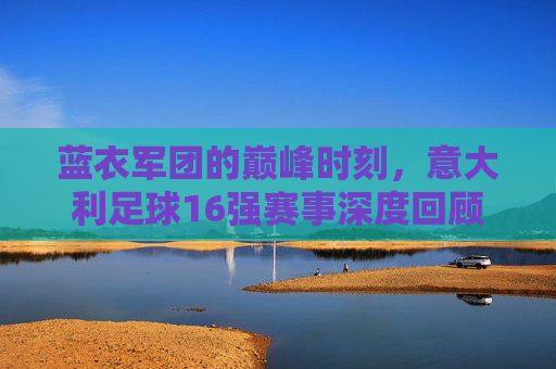 蓝衣军团的巅峰时刻,意大利足球16强赛事深度回顾