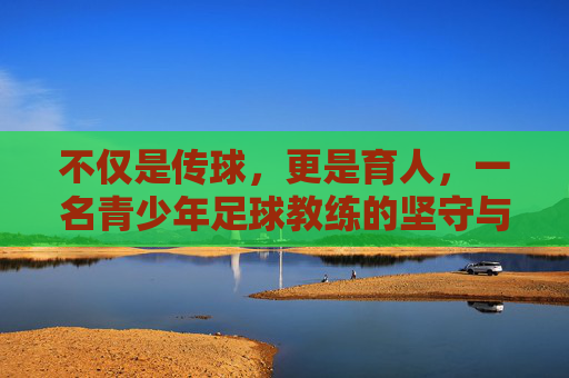 不仅是传球，更是育人，一名青少年足球教练的坚守与初心