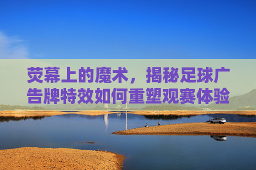 荧幕上的魔术,揭秘足球广告牌特效如何重塑观赛体验