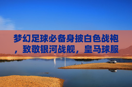 梦幻足球必备身披白色战袍,致敬银河战舰,皇马球服购买指南与链接