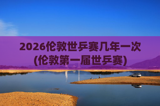 2026伦敦世乒赛几年一次(伦敦第一届世乒赛)