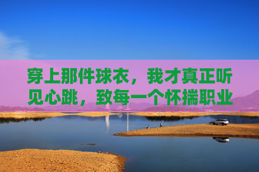 穿上那件球衣,我才真正听见心跳,致每一个怀揣职业足球梦的女孩