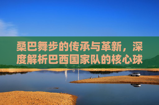 桑巴舞步的传承与革新,深度解析巴西国家队的核心球员与战术演变