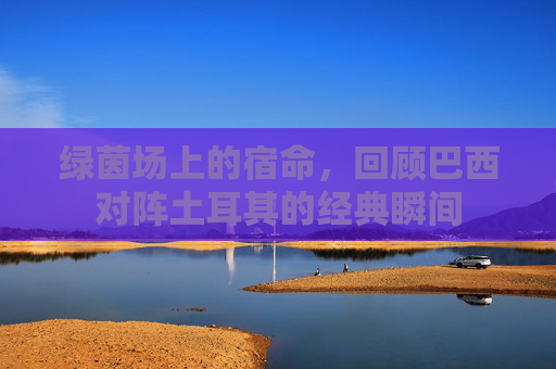 绿茵场上的宿命,回顾巴西对阵土耳其的经典瞬间