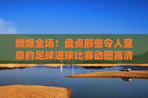 燃爆全场!盘点那些令人窒息的足球进球比赛动图高清时刻