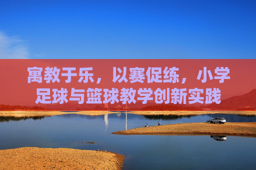 寓教于乐，以赛促练，小学足球与篮球教学创新实践