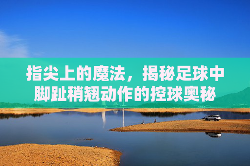 指尖上的魔法,揭秘足球中脚趾稍翘动作的控球奥秘