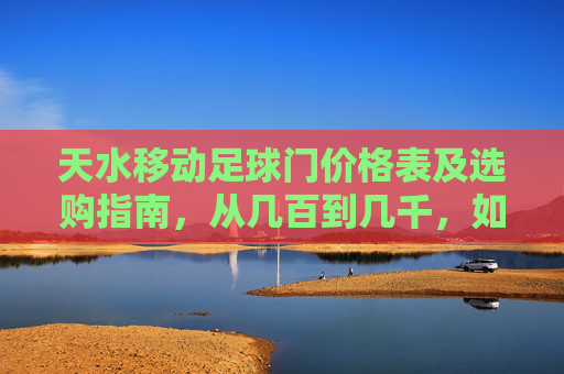 天水移动足球门价格表及选购指南，从几百到几千，如何选才不踩坑？