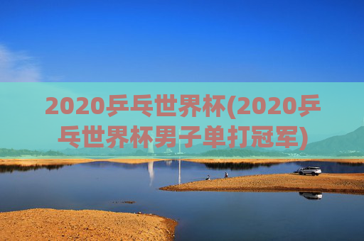2020乒乓世界杯(2020乒乓世界杯男子单打冠军)