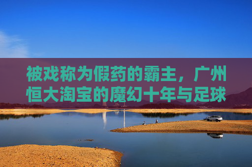 被戏称为假药的霸主,广州恒大淘宝的魔幻十年与足球泡沫