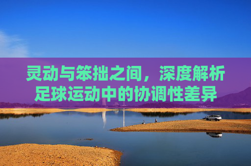 灵动与笨拙之间，深度解析足球运动中的协调性差异