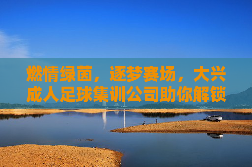 燃情绿茵,逐梦赛场,大兴成人足球集训公司助你解锁运动新方式