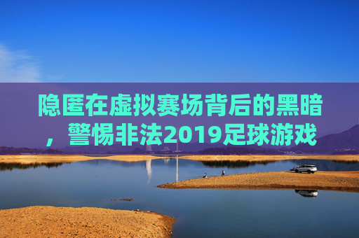 隐匿在虚拟赛场背后的黑暗,警惕非法2019足球游戏的危害