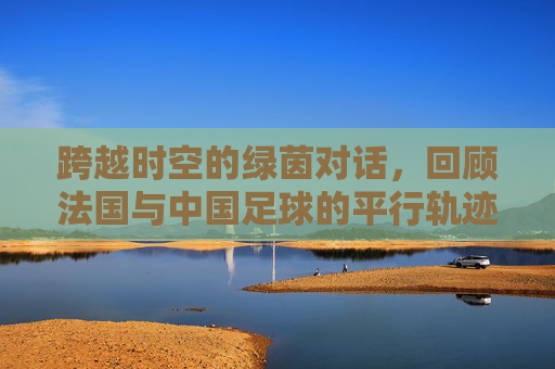 跨越时空的绿茵对话,回顾法国与中国足球的平行轨迹与深层思考