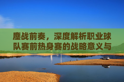 鏖战前奏,深度解析职业球队赛前热身赛的战略意义与战术演练