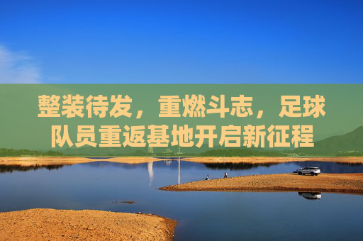 整装待发,重燃斗志,足球队员重返基地开启新征程