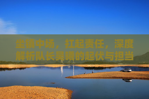 坐镇中场，扛起责任，深度解析队长吴曦的起伏与担当