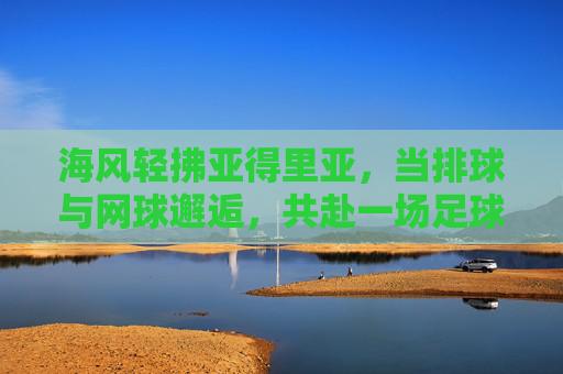 海风轻拂亚得里亚,当排球与网球邂逅,共赴一场足球的预热盛宴