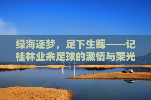 绿海逐梦,足下生辉——记桂林业余足球的激情与荣光