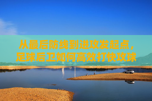 从最后防线到进攻发起点,足球后卫如何高效打快攻球