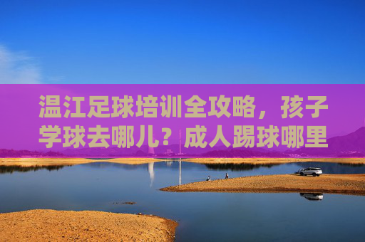 温江足球培训全攻略,孩子学球去哪儿?成人踢球哪里爽?