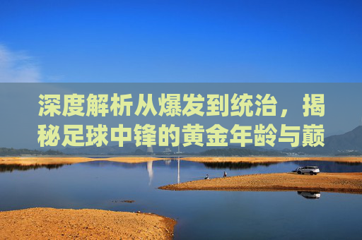 深度解析从爆发到统治，揭秘足球中锋的黄金年龄与巅峰密码