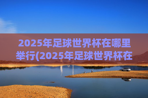 2025年足球世界杯在哪里举行(2025年足球世界杯在哪里举行的)