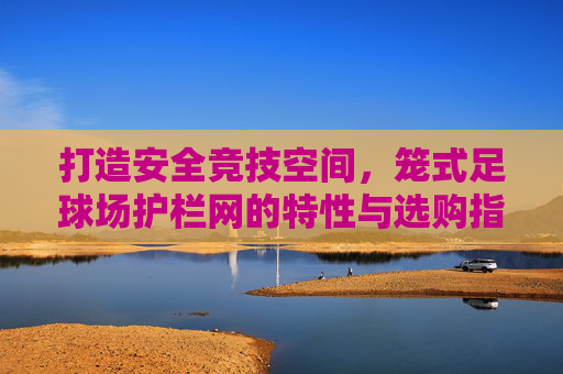 打造安全竞技空间,笼式足球场护栏网的特性与选购指南