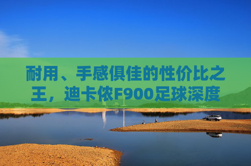 耐用、手感俱佳的性价比之王,迪卡侬F900足球深度评测