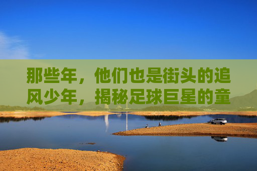 那些年,他们也是街头的追风少年,揭秘足球巨星的童年游戏