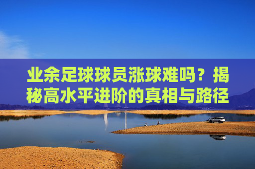 业余足球球员涨球难吗?揭秘高水平进阶的真相与路径