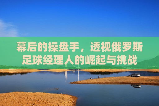 幕后的操盘手,透视俄罗斯足球经理人的崛起与挑战