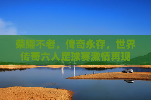 荣耀不老,传奇永存,世界传奇六人足球赛激情再现