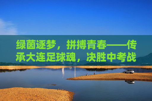 绿茵逐梦,拼搏青春——传承大连足球魂,决胜中考战场