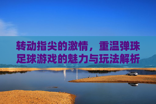 转动指尖的激情，重温弹珠足球游戏的魅力与玩法解析