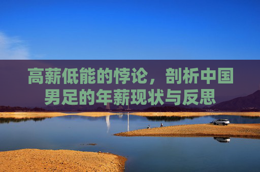 高薪低能的悖论,剖析中国男足的年薪现状与反思