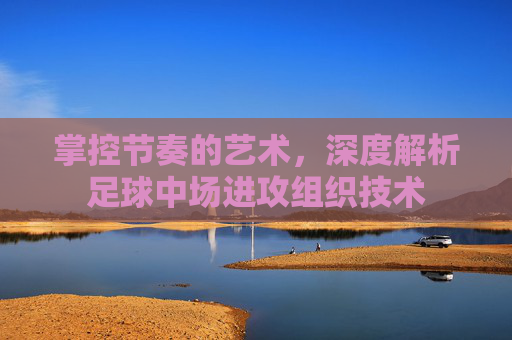 掌控节奏的艺术,深度解析足球中场进攻组织技术
