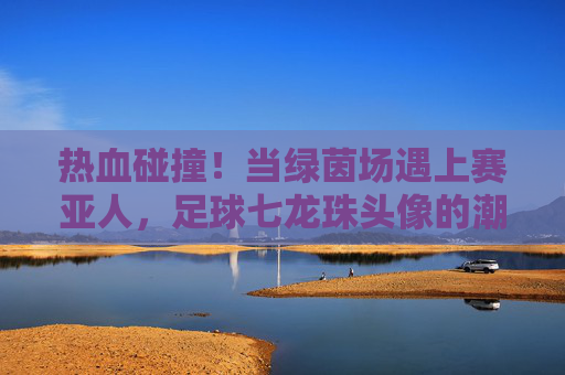热血碰撞!当绿茵场遇上赛亚人,足球七龙珠头像的潮流美学