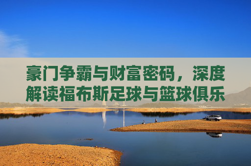 豪门争霸与财富密码,深度解读福布斯足球与篮球俱乐部价值榜单
