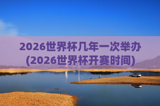 2026世界杯几年一次举办(2026世界杯开赛时间)