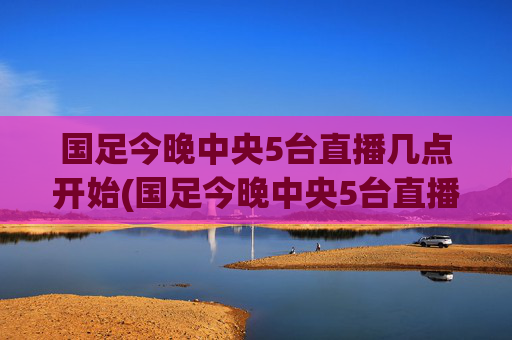 国足今晚中央5台直播几点开始(国足今晚中央5台直播几点开始播)