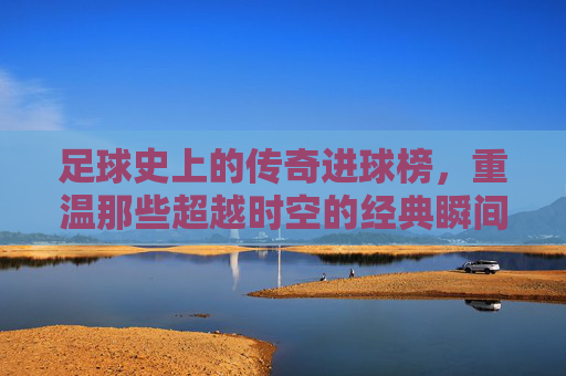 足球史上的传奇进球榜,重温那些超越时空的经典瞬间