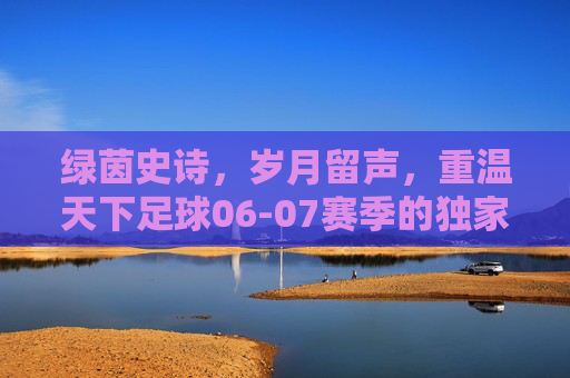 绿茵史诗,岁月留声,重温天下足球06-07赛季的独家记忆